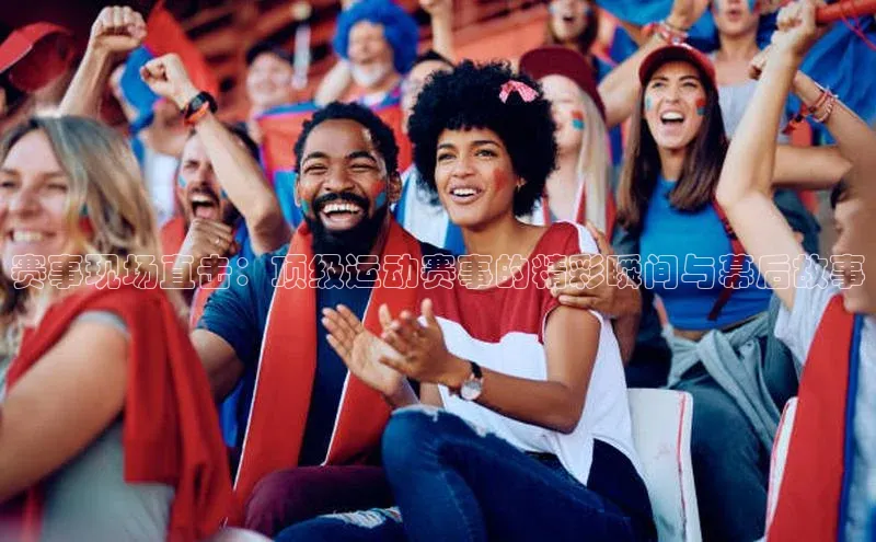 赛事现场直击：顶级运动赛事的精彩瞬间与幕后故事