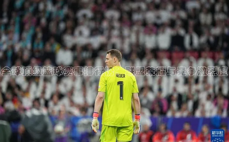 全球顶级篮球赛事排行榜：联盟荣耀与竞争激烈度