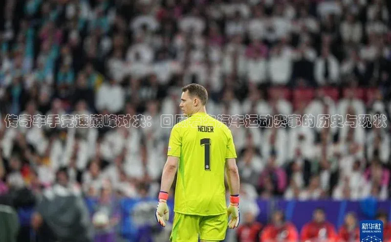 传奇车手竞速巅峰对决：回顾著名汽车运动赛事的历史与现状